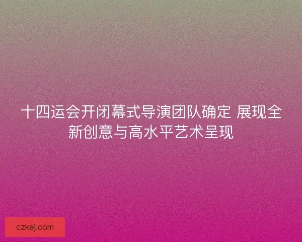 十四运会开闭幕式导演团队确定 展现全新创意与高水平艺术呈现