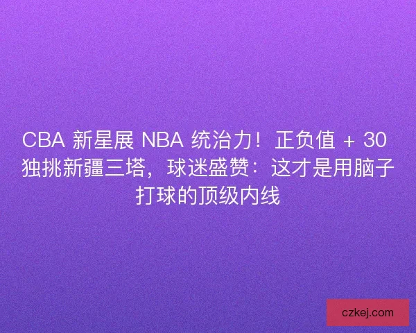 CBA 新星展 NBA 统治力！正负值 + 30 独挑新疆三塔，球迷盛赞：这才是用脑子打球的顶级内线