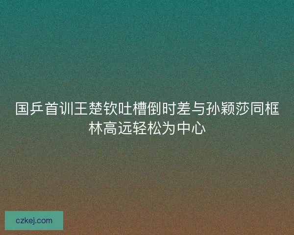 国乒首训王楚钦吐槽倒时差与孙颖莎同框林高远轻松为中心