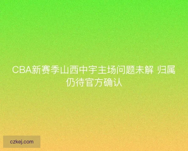 CBA新赛季山西中宇主场问题未解 归属仍待官方确认