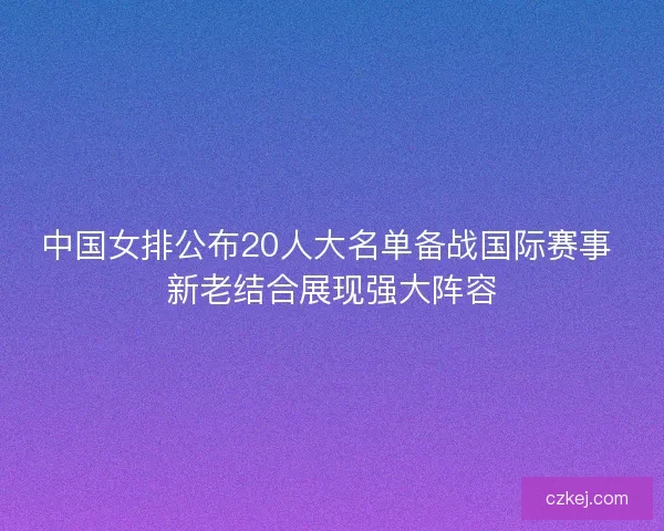 中国女排公布20人大名单备战国际赛事 新老结合展现强大阵容