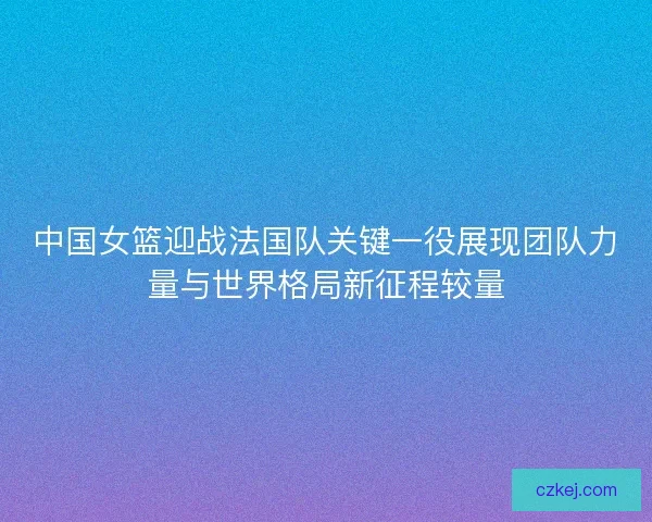 中国女篮迎战法国队关键一役展现团队力量与世界格局新征程较量
